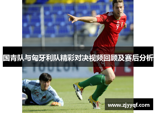国青队与匈牙利队精彩对决视频回顾及赛后分析